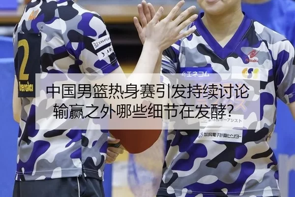 中国男篮热身赛引发持续讨论 输赢之外哪些细节在发酵？